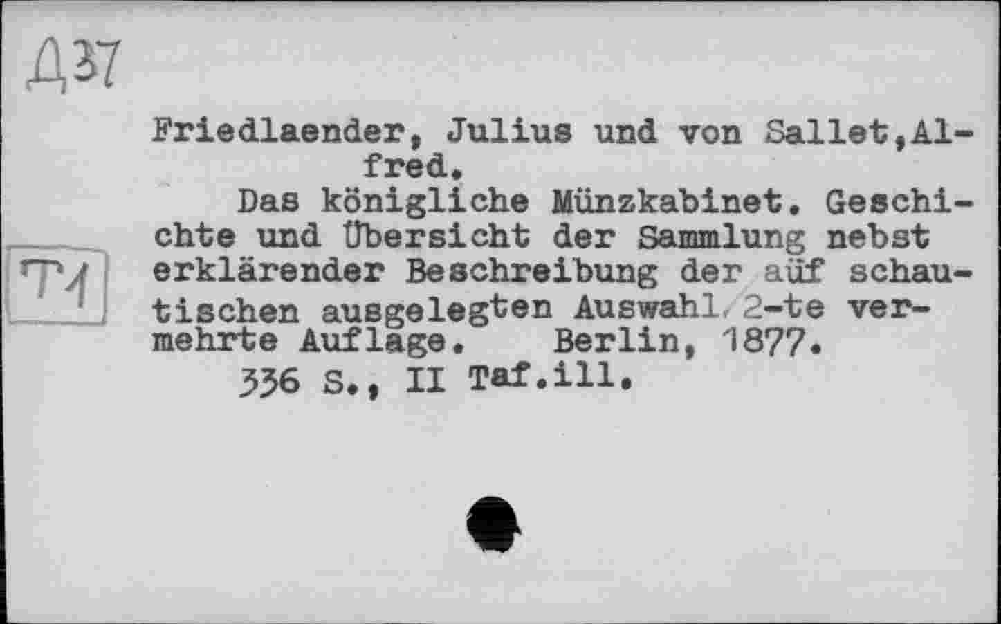 ﻿Д37
Т4
Friedlaender, Julius und von Sallet,Alfred.
Das königliche Münzkabinet. Geschichte und Übersicht der Sammlung nebst erklärender Beschreibung der auf schautischen ausgelegten Auswahl, 2-te vermehrte Auflage. Berlin, 1877.
556 S., II Taf.ill,